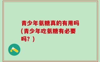 青少年氨糖真的有用吗(青少年吃氨糖有必要吗？)