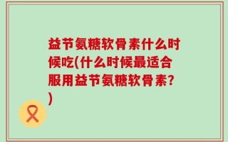 益节氨糖软骨素什么时候吃(什么时候最适合服用益节氨糖软骨素？)