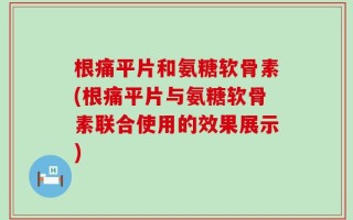 根痛平片和氨糖软骨素(根痛平片与氨糖软骨素联合使用的效果展示)
