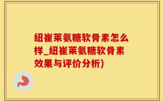 纽崔莱氨糖软骨素怎么样_纽崔莱氨糖软骨素效果与评价分析)