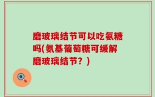 磨玻璃结节可以吃氨糖吗(氨基葡萄糖可缓解磨玻璃结节？)