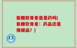 氨糖软骨素是是药吗(氨糖软骨素：药品还是保健品？)
