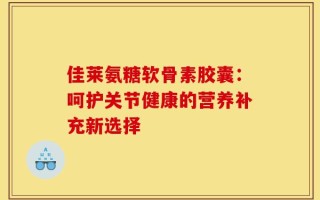 佳莱氨糖软骨素胶囊：呵护关节健康的营养补充新选择