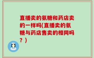 直播卖的氨糖和药店卖的一样吗(直播卖的氨糖与药店售卖的相同吗？)