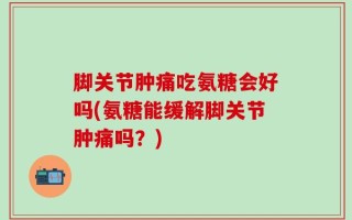 脚关节肿痛吃氨糖会好吗(氨糖能缓解脚关节肿痛吗？)