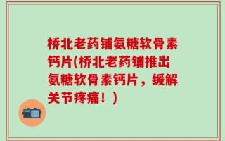 桥北老药铺氨糖软骨素钙片(桥北老药铺推出氨糖软骨素钙片，缓解关节疼痛！)