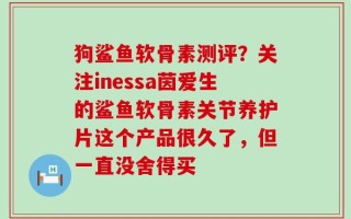 狗鲨鱼软骨素测评？关注inessa茵爱生的鲨鱼软骨素关节养护片这个产品很久了，但一直没舍得买