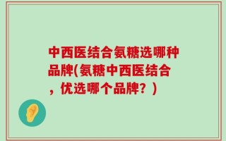 中西医结合氨糖选哪种品牌(氨糖中西医结合，优选哪个品牌？)