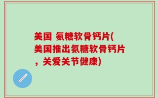 美国 氨糖软骨钙片(美国推出氨糖软骨钙片，关爱关节健康)