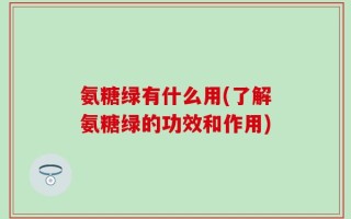 氨糖绿有什么用(了解氨糖绿的功效和作用)