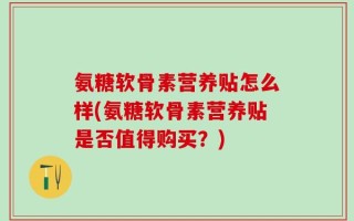 氨糖软骨素营养贴怎么样(氨糖软骨素营养贴是否值得购买？)