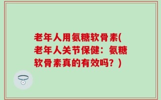 老年人用氨糖软骨素(老年人关节保健：氨糖软骨素真的有效吗？)