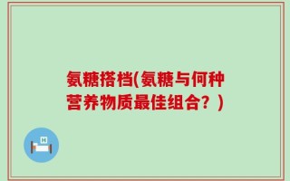 氨糖搭档(氨糖与何种营养物质最佳组合？)