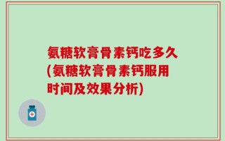 氨糖软膏骨素钙吃多久(氨糖软膏骨素钙服用时间及效果分析)