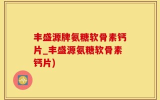 丰盛源牌氨糖软骨素钙片_丰盛源氨糖软骨素钙片)