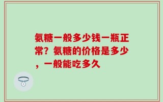 氨糖一般多少钱一瓶正常？氨糖的价格是多少，一般能吃多久