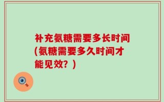 补充氨糖需要多长时间(氨糖需要多久时间才能见效？)