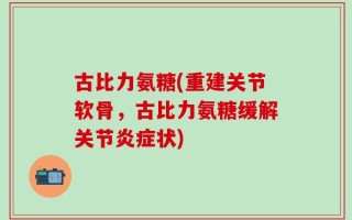 古比力氨糖(重建关节软骨，古比力氨糖缓解关节炎症状)