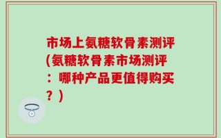 市场上氨糖软骨素测评(氨糖软骨素市场测评：哪种产品更值得购买？)