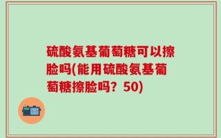 硫酸氨基葡萄糖可以擦脸吗(能用硫酸氨基葡萄糖擦脸吗？50)