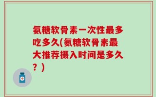 氨糖软骨素一次性最多吃多久(氨糖软骨素最大推荐摄入时间是多久？)