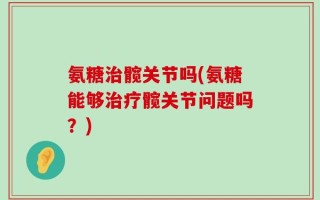 氨糖治髋关节吗(氨糖能够治疗髋关节问题吗？)