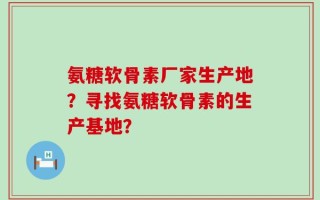 氨糖软骨素厂家生产地？寻找氨糖软骨素的生产基地？