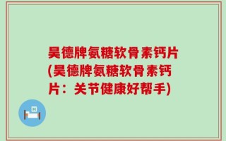 昊德牌氨糖软骨素钙片(昊德牌氨糖软骨素钙片：关节健康好帮手)
