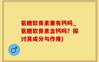 氨糖软骨素里有钙吗_氨糖软骨素含钙吗？探讨其成分与作用)