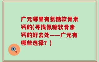 广元哪里有氨糖软骨素钙的(寻找氨糖软骨素钙的好去处——广元有哪些选择？)