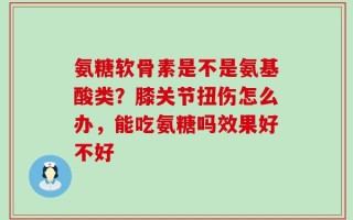 氨糖软骨素是不是氨基酸类？膝关节扭伤怎么办，能吃氨糖吗效果好不好