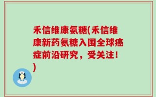 禾信维康氨糖(禾信维康新药氨糖入围全球癌症前沿研究，受关注！)