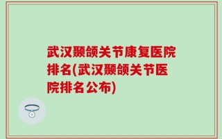 武汉颞颌关节康复医院排名(武汉颞颌关节医院排名公布)