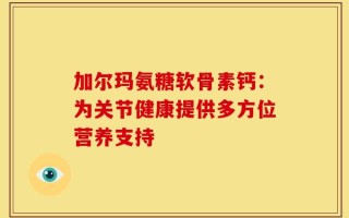 加尔玛氨糖软骨素钙：为关节健康提供多方位营养支持