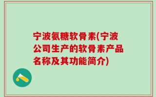 宁波氨糖软骨素(宁波公司生产的软骨素产品名称及其功能简介)