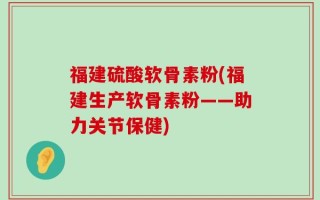 福建硫酸软骨素粉(福建生产软骨素粉——助力关节保健)