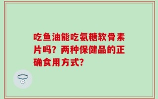 吃鱼油能吃氨糖软骨素片吗？两种保健品的正确食用方式？