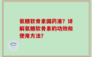 氨糖软骨素国药准？详解氨糖软骨素的功效和使用方法？