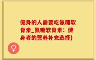 健身的人需要吃氨糖软骨素_氨糖软骨素：健身者的营养补充选择)