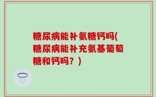糖尿病能补氨糖钙吗(糖尿病能补充氨基葡萄糖和钙吗？)