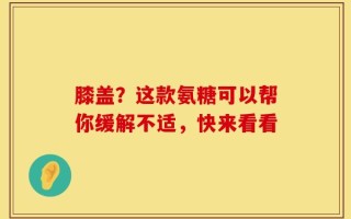 膝盖？这款氨糖可以帮你缓解不适，快来看看