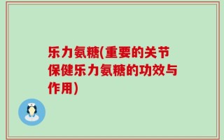 乐力氨糖(重要的关节保健乐力氨糖的功效与作用)