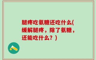 腿疼吃氨糖还吃什么(缓解腿疼，除了氨糖，还能吃什么？)