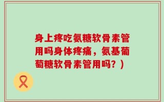 身上疼吃氨糖软骨素管用吗身体疼痛，氨基葡萄糖软骨素管用吗？)