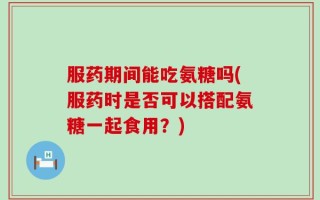 服药期间能吃氨糖吗(服药时是否可以搭配氨糖一起食用？)