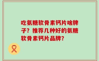 吃氨糖软骨素钙片啥牌子？推荐几种好的氨糖软骨素钙片品牌？