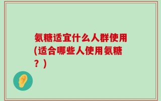 氨糖适宜什么人群使用(适合哪些人使用氨糖？)
