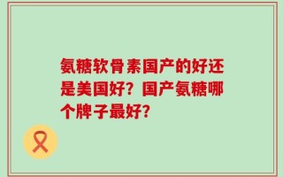 氨糖软骨素国产的好还是美国好？国产氨糖哪个牌子最好？