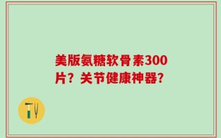 美版氨糖软骨素300片？关节健康神器？
