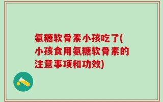 氨糖软骨素小孩吃了(小孩食用氨糖软骨素的注意事项和功效)
